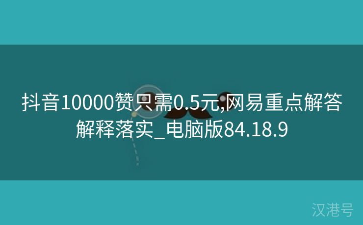 抖音10000赞只需0.5元,网易重点解答解释落实_电脑版84.18.9