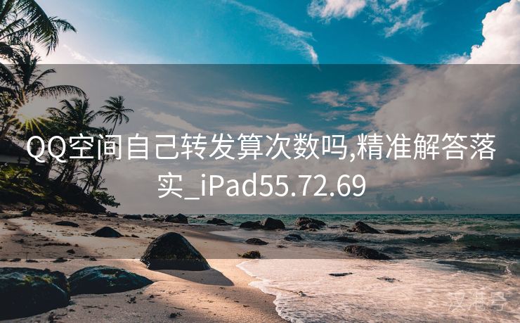 QQ空间自己转发算次数吗,精准解答落实_iPad55.72.69