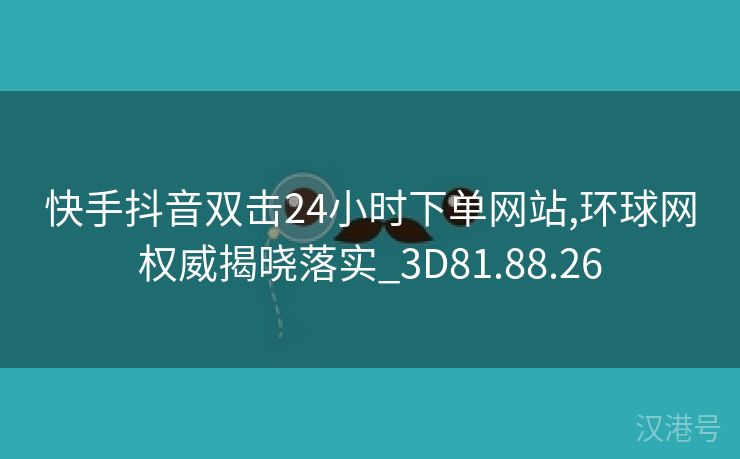 快手抖音双击24小时下单网站,环球网权威揭晓落实_3D81.88.26