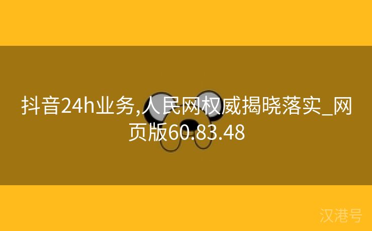 抖音24h业务,人民网权威揭晓落实_网页版60.83.48