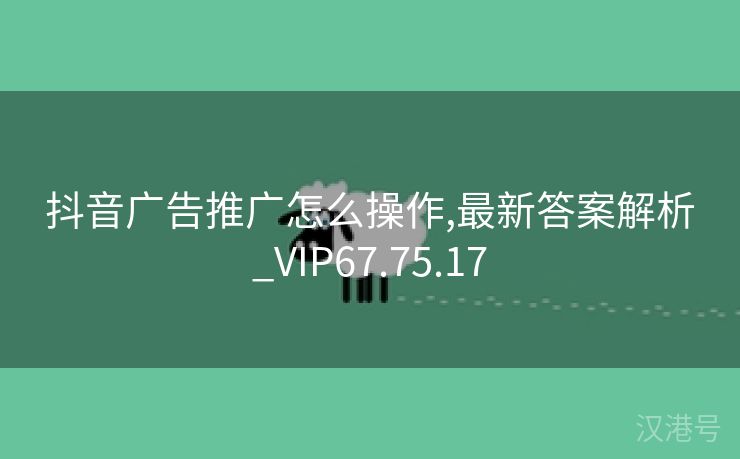 抖音广告推广怎么操作,最新答案解析_VIP67.75.17