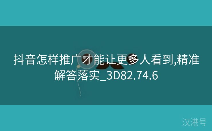 抖音怎样推广才能让更多人看到,精准解答落实_3D82.74.6