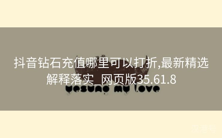 抖音钻石充值哪里可以打折,最新精选解释落实_网页版35.61.8