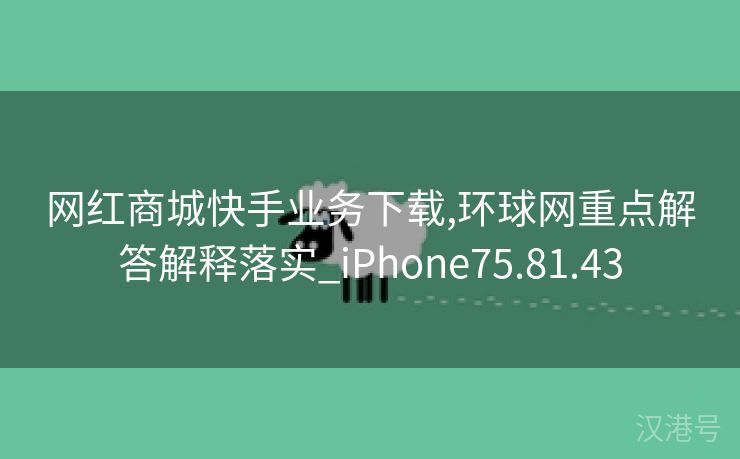 网红商城快手业务下载,环球网重点解答解释落实_iPhone75.81.43