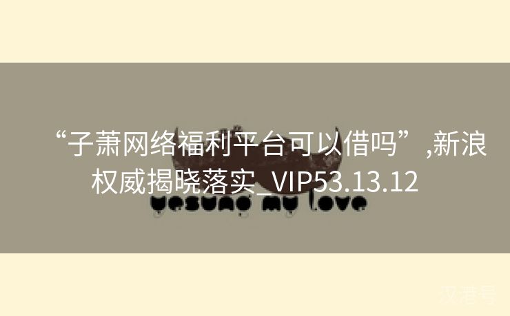 “子萧网络福利平台可以借吗”,新浪权威揭晓落实_VIP53.13.12