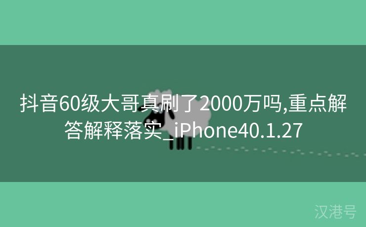 抖音60级大哥真刷了2000万吗,重点解答解释落实_iPhone40.1.27