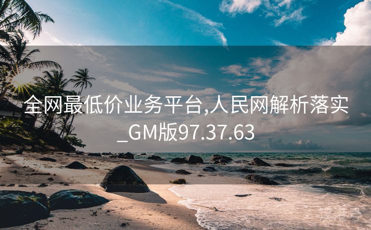 全网最低价业务平台,人民网解析落实_GM版97.37.63