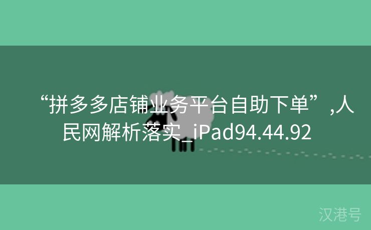 “拼多多店铺业务平台自助下单”,人民网解析落实_iPad94.44.92