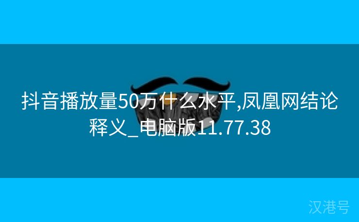 抖音播放量50万什么水平,凤凰网结论释义_电脑版11.77.38