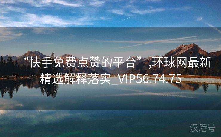 “快手免费点赞的平台”,环球网最新精选解释落实_VIP56.74.75