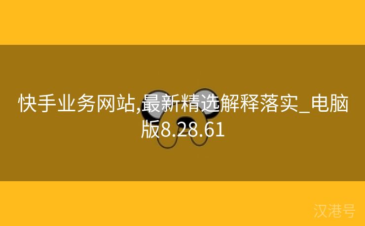 快手业务网站,最新精选解释落实_电脑版8.28.61