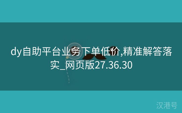 dy自助平台业务下单低价,精准解答落实_网页版27.36.30