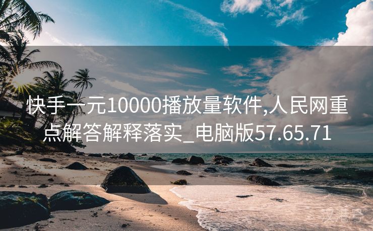 快手一元10000播放量软件,人民网重点解答解释落实_电脑版57.65.71