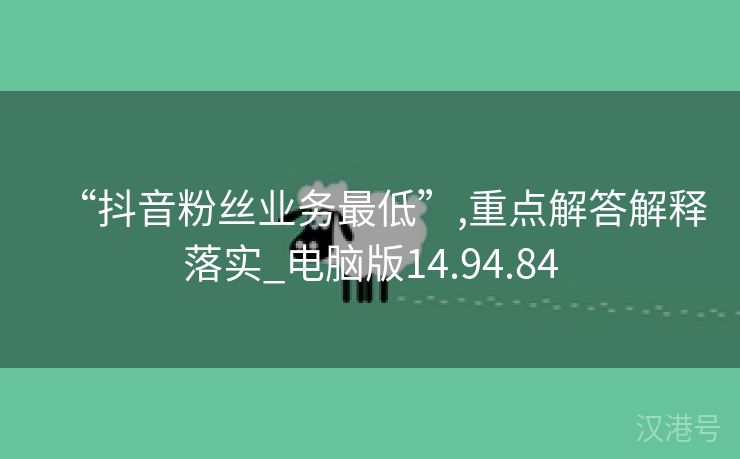 “抖音粉丝业务最低”,重点解答解释落实_电脑版14.94.84