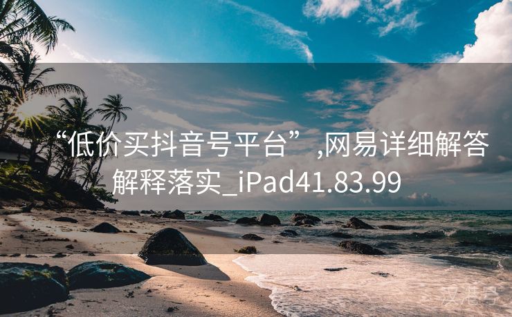 “低价买抖音号平台”,网易详细解答解释落实_iPad41.83.99