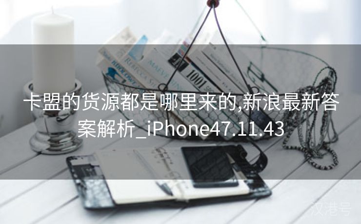 卡盟的货源都是哪里来的,新浪最新答案解析_iPhone47.11.43