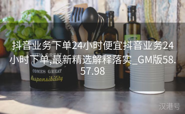 抖音业务下单24小时便宜抖音业务24小时下单,最新精选解释落实_GM版58.57.98