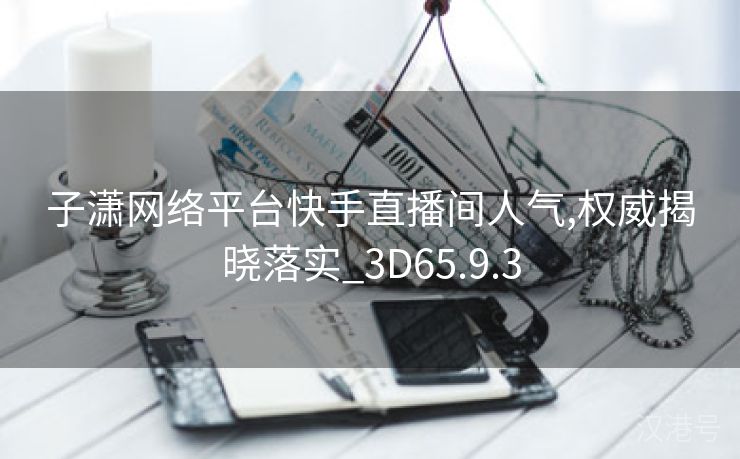 子潇网络平台快手直播间人气,权威揭晓落实_3D65.9.3