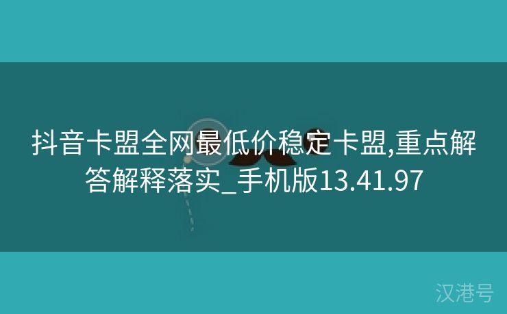 抖音卡盟全网最低价稳定卡盟,重点解答解释落实_手机版13.41.97