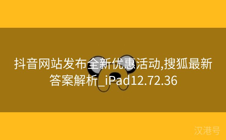 抖音网站发布全新优惠活动,搜狐最新答案解析_iPad12.72.36