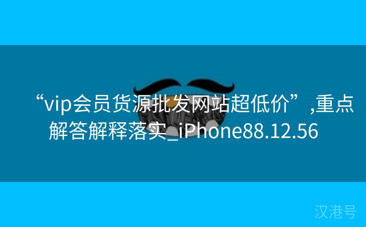 “vip会员货源批发网站超低价”,重点解答解释落实_iPhone88.12.56