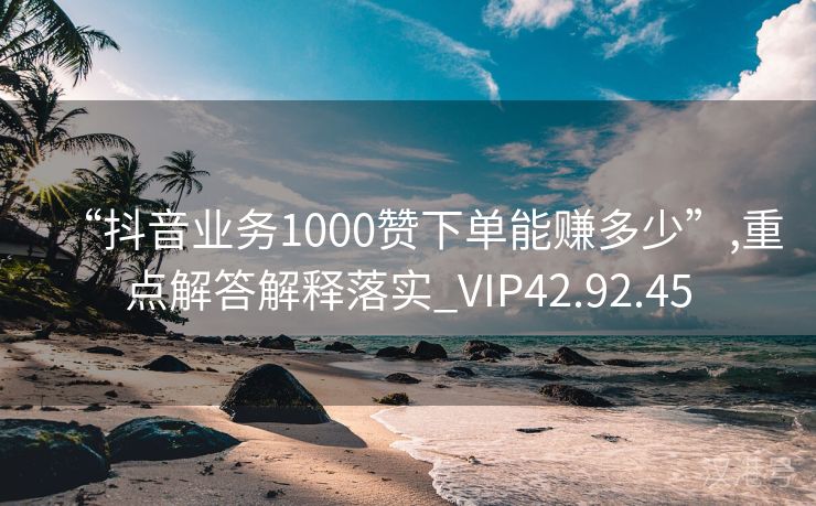 “抖音业务1000赞下单能赚多少”,重点解答解释落实_VIP42.92.45