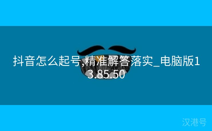 抖音怎么起号,精准解答落实_电脑版13.85.50