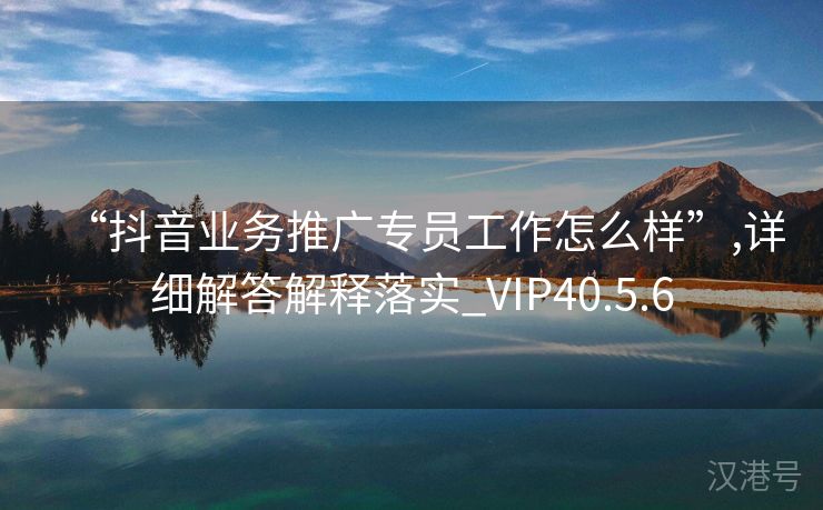 “抖音业务推广专员工作怎么样”,详细解答解释落实_VIP40.5.6