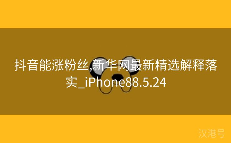 抖音能涨粉丝,新华网最新精选解释落实_iPhone88.5.24