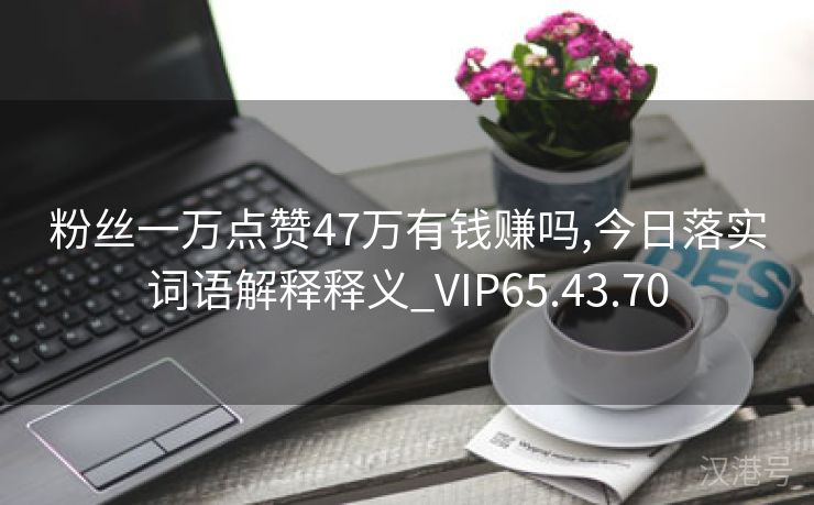 粉丝一万点赞47万有钱赚吗,今日落实词语解释释义_VIP65.43.70