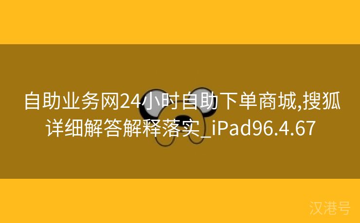 自助业务网24小时自助下单商城,搜狐详细解答解释落实_iPad96.4.67