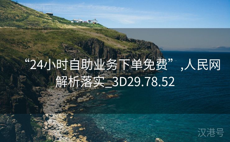 “24小时自助业务下单免费”,人民网解析落实_3D29.78.52