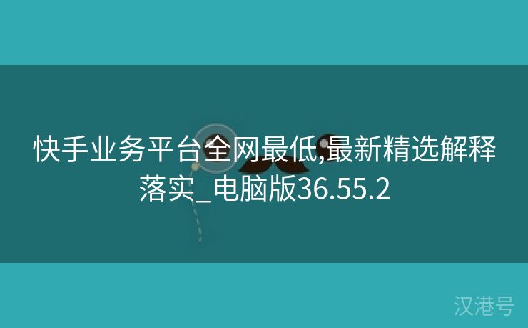 快手业务平台全网最低,最新精选解释落实_电脑版36.55.2