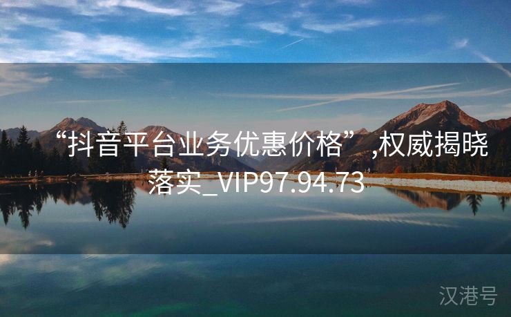 “抖音平台业务优惠价格”,权威揭晓落实_VIP97.94.73