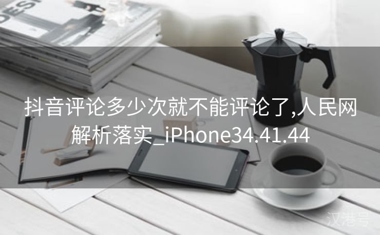 抖音评论多少次就不能评论了,人民网解析落实_iPhone34.41.44