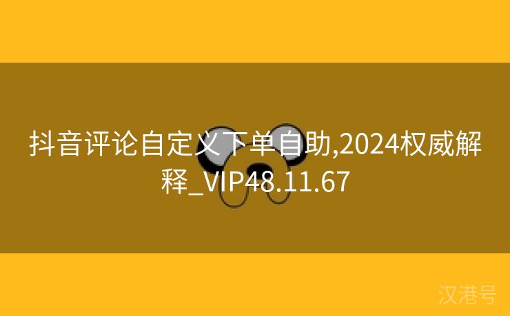 抖音评论自定义下单自助,2024权威解释_VIP48.11.67