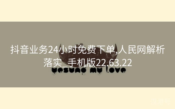 抖音业务24小时免费下单,人民网解析落实_手机版22.63.22