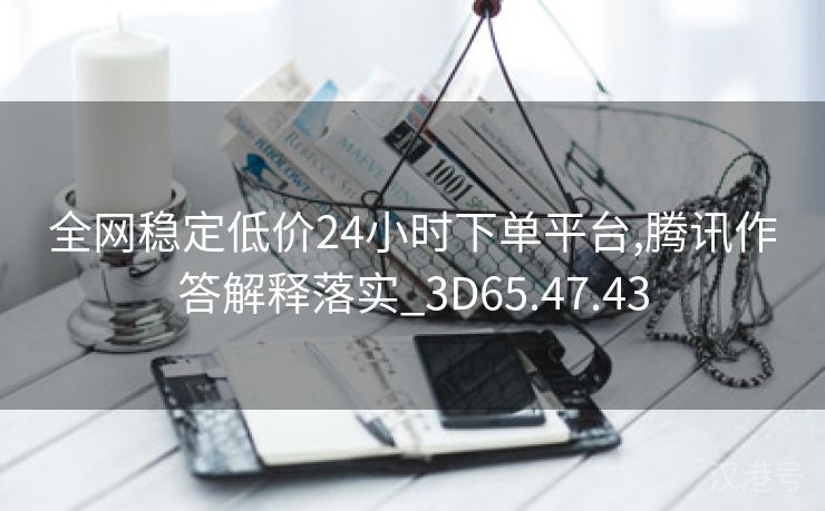 全网稳定低价24小时下单平台,腾讯作答解释落实_3D65.47.43