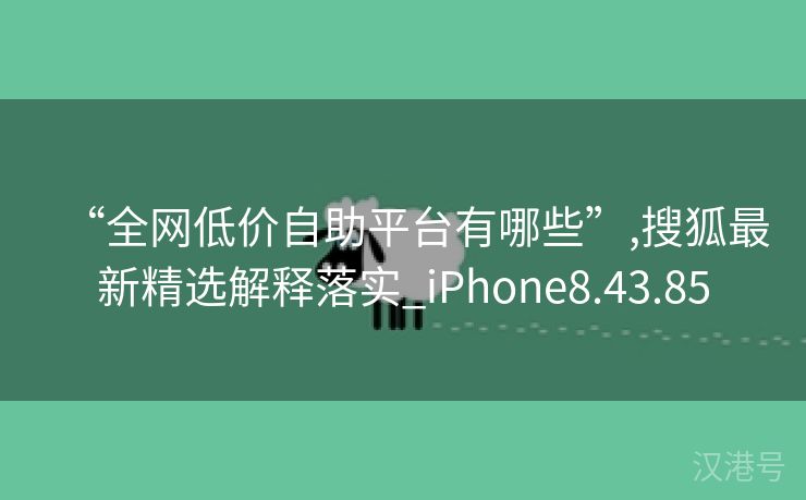 “全网低价自助平台有哪些”,搜狐最新精选解释落实_iPhone8.43.85