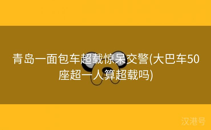 青岛一面包车超载惊呆交警(大巴车50座超一人算超载吗)