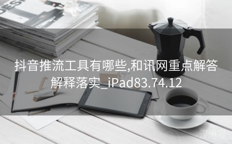 抖音推流工具有哪些,和讯网重点解答解释落实_iPad83.74.12