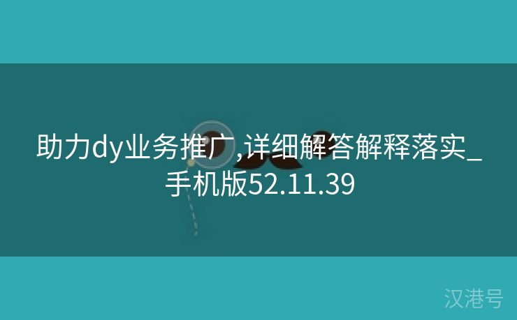 助力dy业务推广,详细解答解释落实_手机版52.11.39