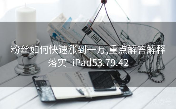 粉丝如何快速涨到一万,重点解答解释落实_iPad53.79.42