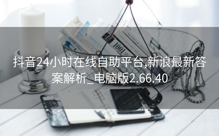 抖音24小时在线自助平台,新浪最新答案解析_电脑版2.66.40