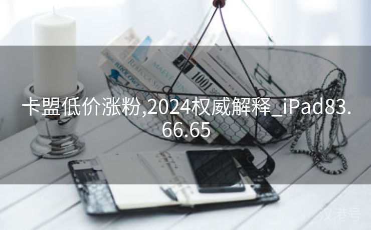 卡盟低价涨粉,2024权威解释_iPad83.66.65