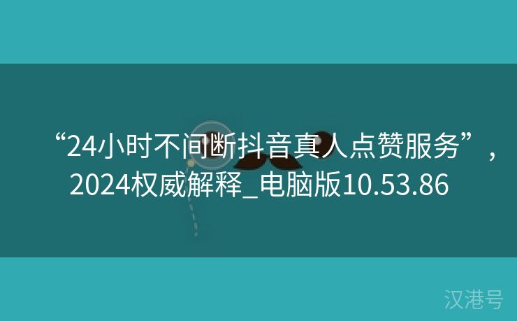 “24小时不间断抖音真人点赞服务”,2024权威解释_电脑版10.53.86