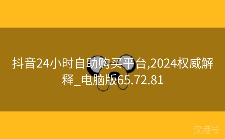 抖音24小时自助购买平台,2024权威解释_电脑版65.72.81