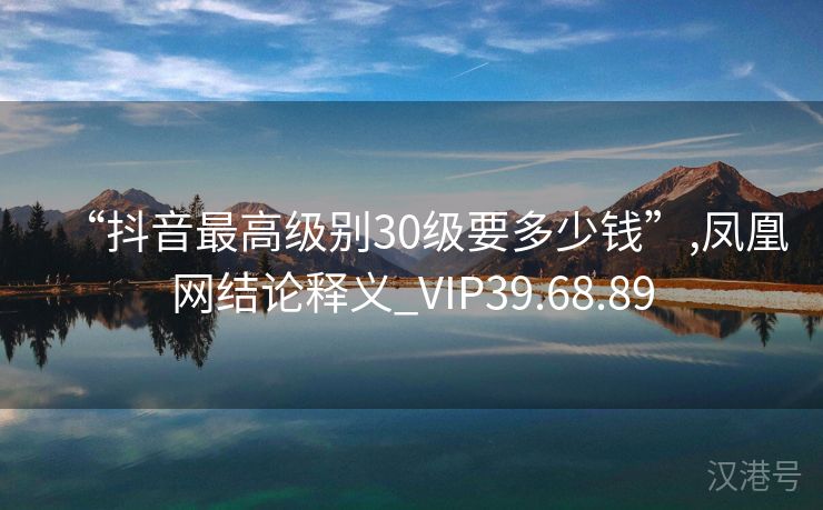 “抖音最高级别30级要多少钱”,凤凰网结论释义_VIP39.68.89