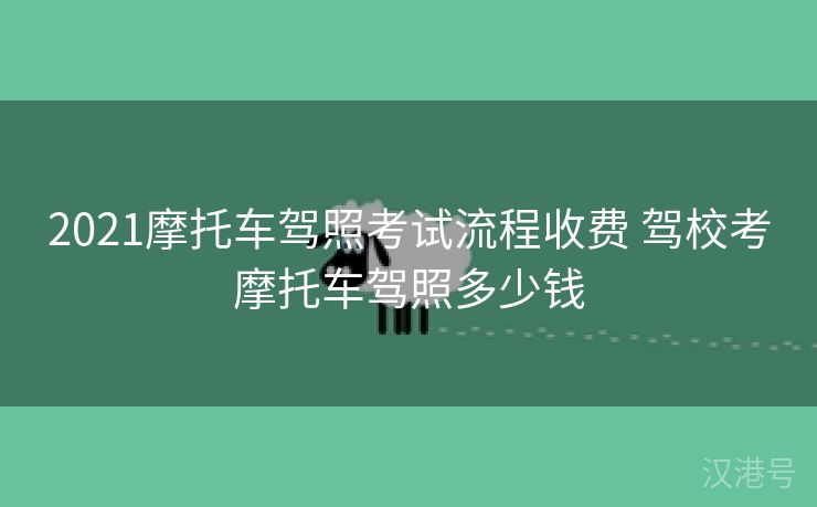 2021摩托车驾照考试流程收费 驾校考摩托车驾照多少钱