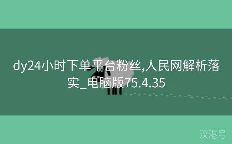 dy24小时下单平台粉丝,人民网解析落实_电脑版75.4.35